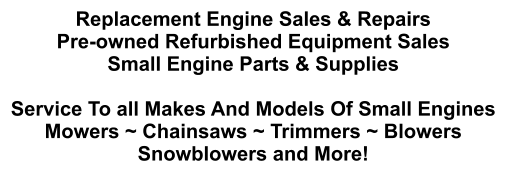Replacement Engine Sales & Repairs Pre-owned Refurbished Equipment Sales Small Engine Parts & Supplies  Service To all Makes And Models Of Small Engines Mowers ~ Chainsaws ~ Trimmers ~ Blowers Snowblowers and More!