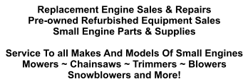 Replacement Engine Sales & Repairs Pre-owned Refurbished Equipment Sales Small Engine Parts & Supplies  Service To all Makes And Models Of Small Engines Mowers ~ Chainsaws ~ Trimmers ~ Blowers Snowblowers and More!